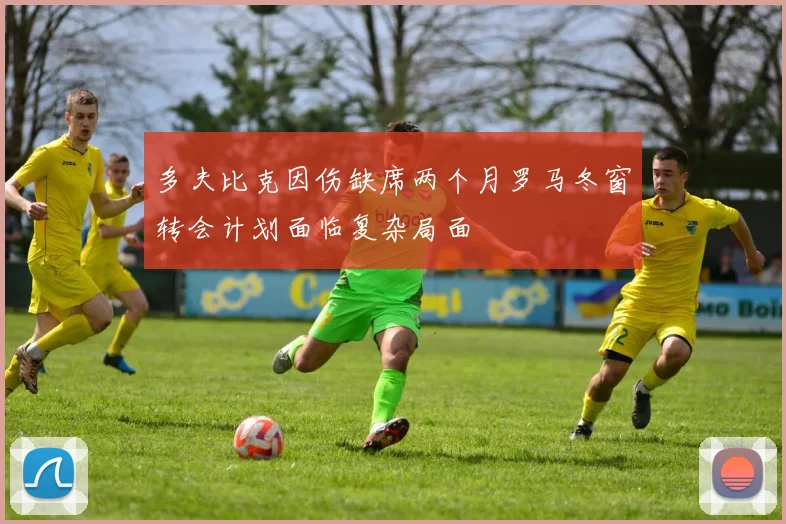 多夫比克因伤缺席两个月罗马冬窗转会计划面临复杂局面