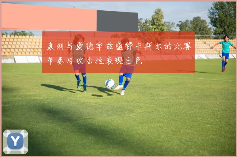 康利与爱德华兹盛赞卡斯尔的比赛节奏与攻击性表现出色