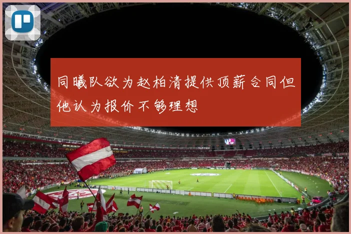 同曦队欲为赵柏清提供顶薪合同但他认为报价不够理想