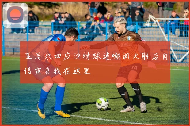 亚马尔回应沙特球迷嘲讽大胜后自信宣言我在这里