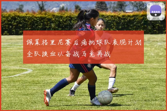 佩莱格里尼赛后痛批球队表现计划全队换血以备战马竞再战