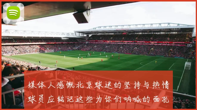 媒体人感慨北京球迷的坚持与热情球员应铭记这些为你们呐喊的面孔