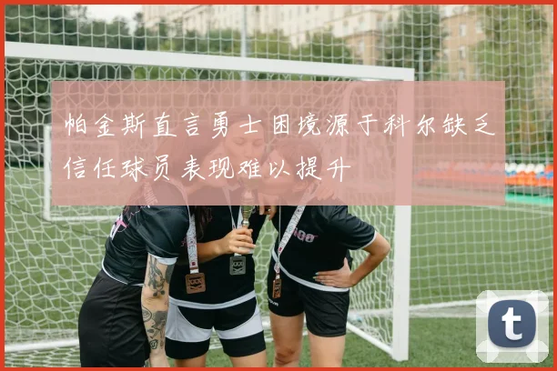 帕金斯直言勇士困境源于科尔缺乏信任球员表现难以提升