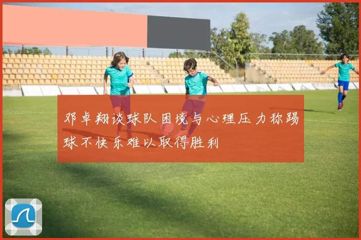 邓卓翔谈球队困境与心理压力称踢球不快乐难以取得胜利