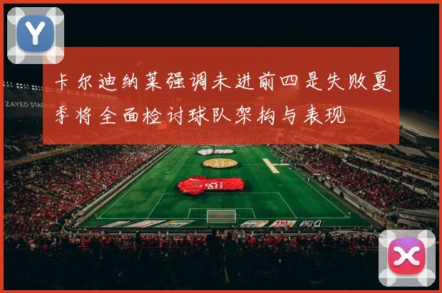 卡尔迪纳莱强调未进前四是失败夏季将全面检讨球队架构与表现