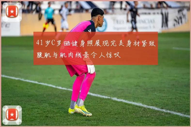 41岁C罗晒健身照展现完美身材紧致腹肌与肌肉线条令人惊叹