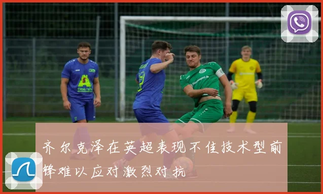 齐尔克泽在英超表现不佳技术型前锋难以应对激烈对抗