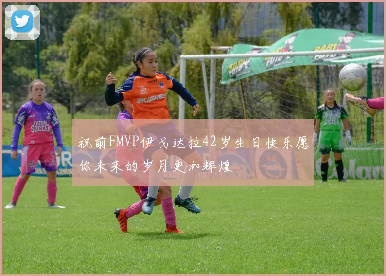 祝前FMVP伊戈达拉42岁生日快乐愿你未来的岁月更加辉煌