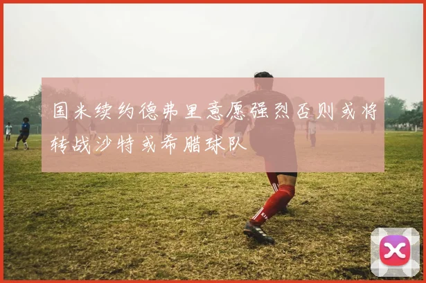 国米续约德弗里意愿强烈否则或将转战沙特或希腊球队
