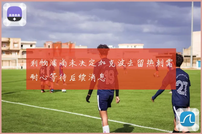 利物浦尚未决定加克波去留热刺需耐心等待后续消息