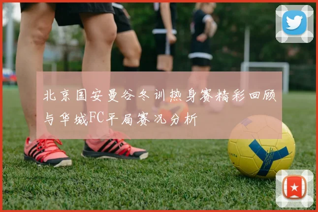 北京国安曼谷冬训热身赛精彩回顾与华城FC平局赛况分析