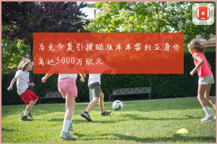 马竞今夏引援瞄准库库雷利亚身价高达5000万欧元