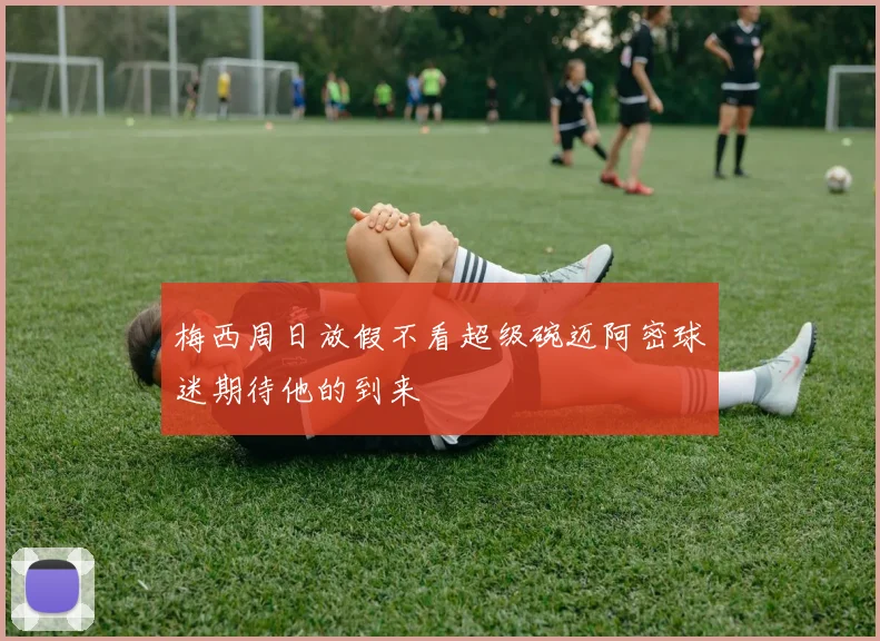 梅西周日放假不看超级碗迈阿密球迷期待他的到来
