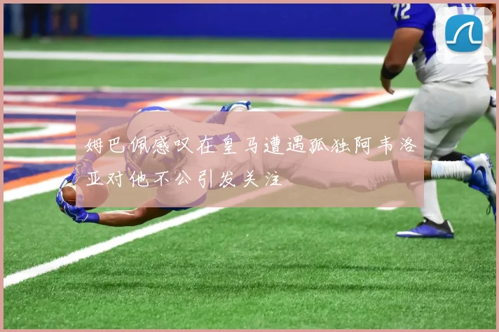 姆巴佩感叹在皇马遭遇孤独阿韦洛亚对他不公引发关注