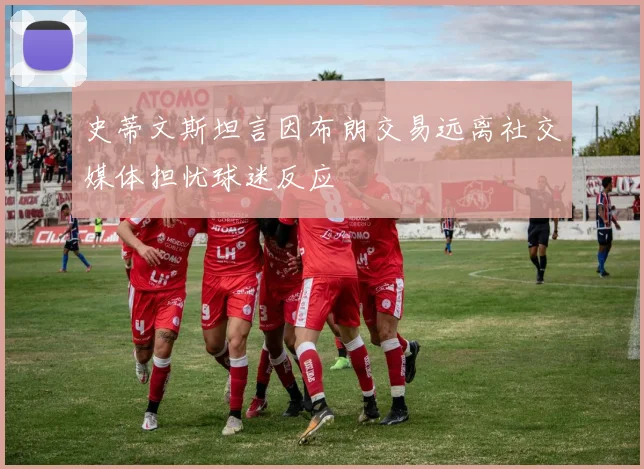 史蒂文斯坦言因布朗交易远离社交媒体担忧球迷反应