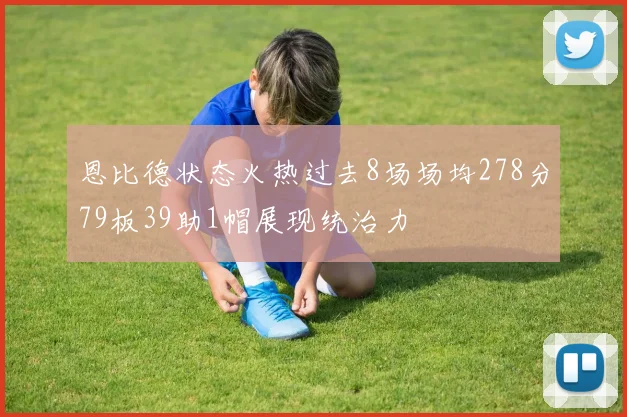 恩比德状态火热过去8场场均278分79板39助1帽展现统治力