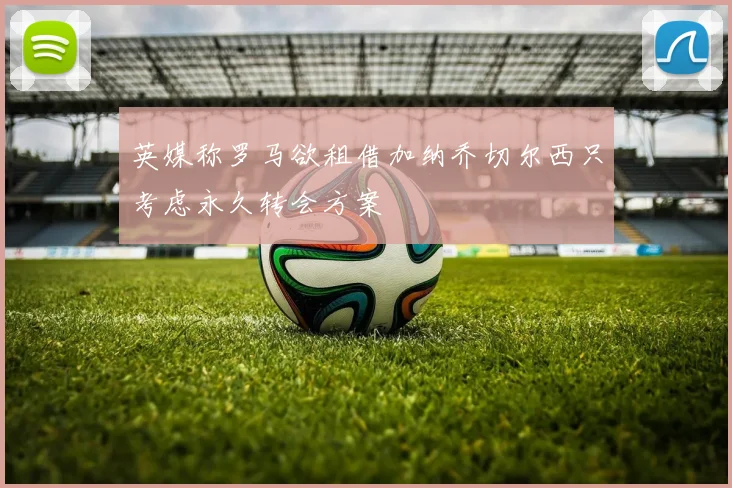 英媒称罗马欲租借加纳乔切尔西只考虑永久转会方案