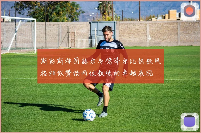 斯彭斯称图赫尔与德泽尔比执教风格相似赞扬两位教练的卓越表现
