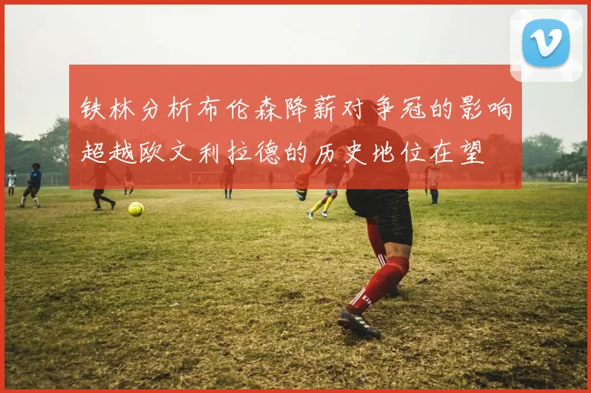 铁林分析布伦森降薪对争冠的影响超越欧文利拉德的历史地位在望