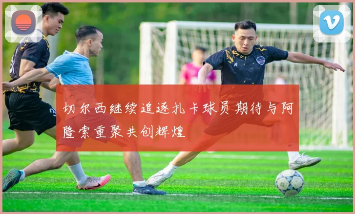 切尔西继续追逐扎卡球员期待与阿隆索重聚共创辉煌